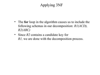Applying 3NF
• The for loop in the algorithm causes us to include the
following schemas in our decomposition: R1(ACD),
R2(ABC)
• Since R2 contains a candidate key for
R1, we are done with the decomposition process.
 
