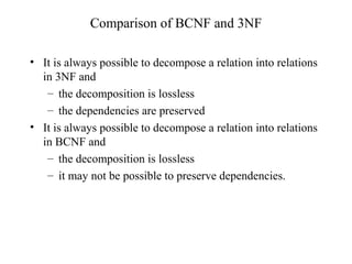 Comparison of BCNF and 3NF
• It is always possible to decompose a relation into relations
in 3NF and
– the decomposition is lossless
– the dependencies are preserved
• It is always possible to decompose a relation into relations
in BCNF and
– the decomposition is lossless
– it may not be possible to preserve dependencies.
 