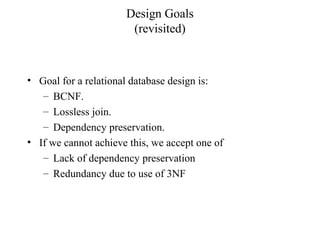 Design Goals
(revisited)
• Goal for a relational database design is:
– BCNF.
– Lossless join.
– Dependency preservation.
• If we cannot achieve this, we accept one of
– Lack of dependency preservation
– Redundancy due to use of 3NF
 