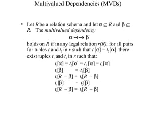 Multivalued Dependencies (MVDs)
• Let R be a relation schema and let α ⊆ R and β ⊆
R. The multivalued dependency
α →→ β
holds on R if in any legal relation r(R), for all pairs
for tuples t1and t2 in r such that t1[α] = t2 [α], there
exist tuples t3 and t4 in r such that:
t1[α] = t2[α] = t3 [α] = t4 [α]
t3[β] = t1[β]
t3[R – β] = t2[R – β]
t4[β] = t2[β]
t4[R – β] = t1[R – β]
 