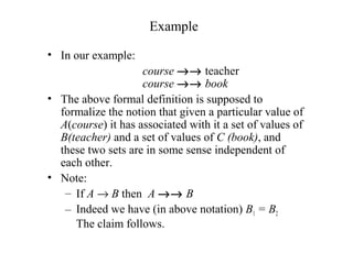 Example
• In our example:
course →→ teacher
course →→ book
• The above formal definition is supposed to
formalize the notion that given a particular value of
A(course) it has associated with it a set of values of
B(teacher) and a set of values of C (book), and
these two sets are in some sense independent of
each other.
• Note:
– If A → B then A →→ B
– Indeed we have (in above notation) B1 = B2
The claim follows.
 