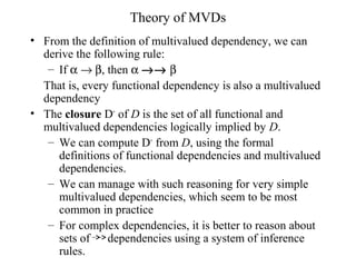 Theory of MVDs
• From the definition of multivalued dependency, we can
derive the following rule:
– If α → β, then α →→ β
That is, every functional dependency is also a multivalued
dependency
• The closure D+
of D is the set of all functional and
multivalued dependencies logically implied by D.
– We can compute D+
from D, using the formal
definitions of functional dependencies and multivalued
dependencies.
– We can manage with such reasoning for very simple
multivalued dependencies, which seem to be most
common in practice
– For complex dependencies, it is better to reason about
sets of dependencies using a system of inference
rules.
 