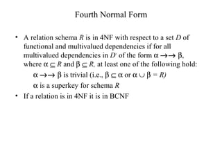 Fourth Normal Form
• A relation schema R is in 4NF with respect to a set D of
functional and multivalued dependencies if for all
multivalued dependencies in D+
of the form α →→ β,
where α ⊆ R and β ⊆ R, at least one of the following hold:
α →→ β is trivial (i.e., β ⊆ α or α ∪ β = R)
α is a superkey for schema R
• If a relation is in 4NF it is in BCNF
 