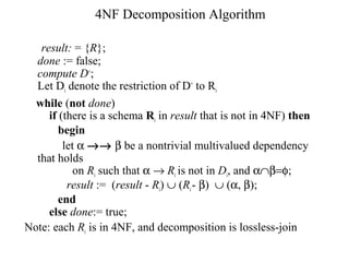 4NF Decomposition Algorithm
result: = {R};
done := false;
compute D+
;
Let Di denote the restriction of D+
to Ri
while (not done)
if (there is a schema Ri in result that is not in 4NF) then
begin
let α →→ β be a nontrivial multivalued dependency
that holds
on Ri such that α → Ri is not in Di, and α∩β=φ;
result := (result - Ri) ∪ (Ri- β) ∪ (α, β);
end
else done:= true;
Note: each Ri is in 4NF, and decomposition is lossless-join
 