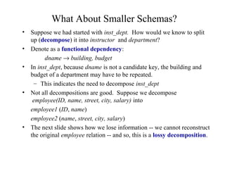 What About Smaller Schemas?
• Suppose we had started with inst_dept. How would we know to split
up (decompose) it into instructor and department?
• Denote as a functional dependency:
dname → building, budget
• In inst_dept, because dname is not a candidate key, the building and
budget of a department may have to be repeated.
– This indicates the need to decompose inst_dept
• Not all decompositions are good. Suppose we decompose
employee(ID, name, street, city, salary) into
employee1 (ID, name)
employee2 (name, street, city, salary)
• The next slide shows how we lose information -- we cannot reconstruct
the original employee relation -- and so, this is a lossy decomposition.
 