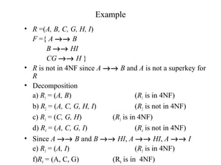 Example
• R =(A, B, C, G, H, I)
F ={ A →→ B
B →→ HI
CG →→ H }
• R is not in 4NF since A →→ B and A is not a superkey for
R
• Decomposition
a) R1 = (A, B) (R1 is in 4NF)
b) R2 = (A, C, G, H, I) (R2 is not in 4NF)
c) R3 = (C, G, H) (R3 is in 4NF)
d) R4 = (A, C, G, I) (R4 is not in 4NF)
• Since A →→ B and B →→ HI, A →→ HI, A →→ I
e) R5 = (A, I) (R5 is in 4NF)
f)R6 = (A, C, G) (R6 is in 4NF)
 