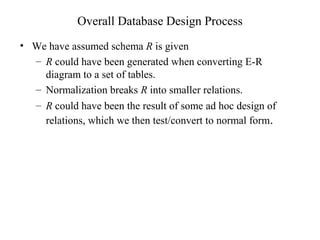 Overall Database Design Process
• We have assumed schema R is given
– R could have been generated when converting E-R
diagram to a set of tables.
– Normalization breaks R into smaller relations.
– R could have been the result of some ad hoc design of
relations, which we then test/convert to normal form.
 