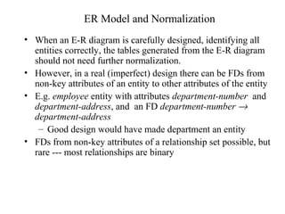 ER Model and Normalization
• When an E-R diagram is carefully designed, identifying all
entities correctly, the tables generated from the E-R diagram
should not need further normalization.
• However, in a real (imperfect) design there can be FDs from
non-key attributes of an entity to other attributes of the entity
• E.g. employee entity with attributes department-number and
department-address, and an FD department-number →
department-address
– Good design would have made department an entity
• FDs from non-key attributes of a relationship set possible, but
rare --- most relationships are binary
 
