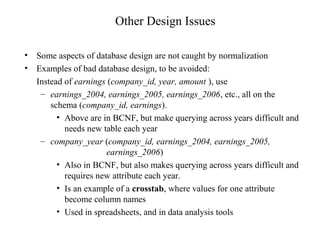 Other Design Issues
• Some aspects of database design are not caught by normalization
• Examples of bad database design, to be avoided:
Instead of earnings (company_id, year, amount ), use
– earnings_2004, earnings_2005, earnings_2006, etc., all on the
schema (company_id, earnings).
• Above are in BCNF, but make querying across years difficult and
needs new table each year
– company_year (company_id, earnings_2004, earnings_2005,
earnings_2006)
• Also in BCNF, but also makes querying across years difficult and
requires new attribute each year.
• Is an example of a crosstab, where values for one attribute
become column names
• Used in spreadsheets, and in data analysis tools
 