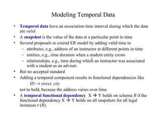 Modeling Temporal Data
• Temporal data have an association time interval during which the data
are valid.
• A snapshot is the value of the data at a particular point in time
• Several proposals to extend ER model by adding valid time to
– attributes, e.g., address of an instructor at different points in time
– entities, e.g., time duration when a student entity exists
– relationships, e.g., time during which an instructor was associated
with a student as an advisor.
• But no accepted standard
• Adding a temporal component results in functional dependencies like
ID → street, city
not to hold, because the address varies over time
• A temporal functional dependency X  Y holds on schema R if the
functional dependency X  Y holds on all snapshots for all legal
instances r (R).

 