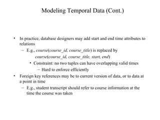 Modeling Temporal Data (Cont.)
• In practice, database designers may add start and end time attributes to
relations
– E.g., course(course_id, course_title) is replaced by
course(course_id, course_title, start, end)
• Constraint: no two tuples can have overlapping valid times
– Hard to enforce efficiently
• Foreign key references may be to current version of data, or to data at
a point in time
– E.g., student transcript should refer to course information at the
time the course was taken
 