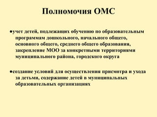 Полномочия ОМС
●учет детей, подлежащих обучению по образовательным
программам дошкольного, начального общего,
основного общего, среднего общего образования,
закрепление МОО за конкретными территориями
муниципального района, городского округа
●создание условий для осуществления присмотра и ухода
за детьми, содержание детей в муниципальных
образовательных организациях
 