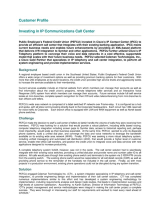 Customer Profile
Investing in IP Communications Call Center
Publix Employee’s Federal Credit Union (PEFCU) invested in Cisco’s IP Contact Center (IPCC) to
provide an efficient call center that integrates with their existing banking application. IPCC meets
current business needs and enables future enhancements by providing an XML-based platform
that delivers IVR integration to Symitar and other applications. PEFCU further utilized Cisco’s IP
Telephony platform to converge their voice and data networks in a cost effective, supportable
model that scales with their future business needs. PEFCU selected Coleman Technologies, Inc.,
a Cisco Gold Partner that specializes in IP telephony and call center integration, to perform all
system engineering and provide implementation services.
Background
A regional employee based credit union in the Southeast United States; Publix Employee’s Federal Credit Union
offers a wide range of investment options as well as providing premium banking options for their customers. With
more than 200 employees at its seven locations, the credit union provides high service levels and aggressively seeks
to increase the services available to their membership.
Current services available include an Internet website from which members can manage their accounts as well as
find information about the credit union’s programs, remote telephone teller services and an Interactive Voice
Response (IVR) system from which members can manage their accounts. Future services include full self service
kiosks at mini-branches, complete speech recognition for their IVR and video teleconferencing from mini-branches to
loan officers and tellers.
PEFCU’s wide area network is comprised of a label switched IP network over Frame-relay. It is configured as a hub
and spoke, with all sites communicating directly back to the Corporate Headquarters. Each circuit has 128k reserved
for voice traffic to Corporate. Each branch office is equipped with LAN and WAN equipment as well as Nortel based
phone switches.
Challenge
PEFCU made the decision to staff a call center of tellers to better handle the volume of calls they were receiving from
members. PEFCU was looking for a solution that would provide a robust platform, including skills based routing,
computer telephony integration including screen pops to Symitar data, access to historical reporting and, perhaps
most importantly, would scale as their business expanded. At the same time, PEFCU wanted to unify its disparate
phone systems, build a unified dial plan, and converge the data and voice networks to leverage the bandwidth
available on its existing wide area network (WAN). Finally, PEFCU was seeking a more robust telephony system,
including unified messaging and automated call distribution (ACD), that would provide a higher level of customer
service, enable inter-office call transfers, and position the credit union to integrate voice and data services with new
applications designed to increase productivity.
A complete telephony system forklift, however, was not in the cards. The call center solution had to seamlessly
integrate with their existing voice switches, providing a unified dial plan and provide name and number caller ID to all
stations. All calls would pass through their existing phone switch and terminate to the system via 3 ISDN PRI circuits
from the existing switch. The existing phone switch would be responsible for all call detail records (CDR) as well as
providing phone service to the remainder of the handsets not included in the call center. Finally, as with most
projects in a production environment, existing phone operations could not be disrupted during any system transition.
Solution
PEFCU engaged Coleman Technologies Inc. (CTI) , a system integrator specializing in IP telephony and call center
integration,, to provide engineering design and implementation of their call center solution. CTI has completed
numerous implementations similar to this effort and has developed a system engineering methodology for
implementation, including requirements analysis and design trade studies, that leads to implementation success and
high levels of customer satisfaction. Accordning to Karen Sullivan, Director of Information Technology at PEFCU,
“CTI’s project management and service methodologies were integral in making the call center project a complete
success. They were thorough in interviewing our staff for requirements and worked to meet every need ahead of
schedule.”
 