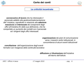 Le criticità incontrate sovraccarico di lavoro  che ha interessato il personale addetto alla gestione/implementazione dell’ iniziativa, soprattutto in relazione alla  adesione massiccia  ed  interessata  dei componenti degli uffici all’iniziativa fin dalla sua definizione, che ha comportato un aumento dei contatti con il personale ed i dirigenti degli uffici interessati.  organizzazione  dei piani di comunicazione verso i massimi vertici istituzionali, in concomitanza di alcuni eventi istituzionali conciliazione  dell’organizzazione degli eventi formativi con l’esigenza della continuità lavorativa diffusione  ed  illustrazione  dell’iniziativa all’interno dell’Istituto 