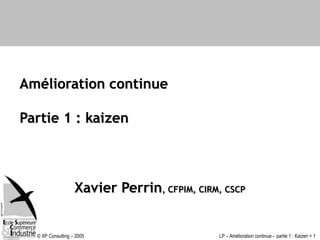 © XP Consulting – 2005 LP – Amélioration continue – partie 1 : Kaizen > 1
Amélioration continue
Partie 1 : kaizen
Xavier Perrin, CFPIM, CIRM, CSCP
 