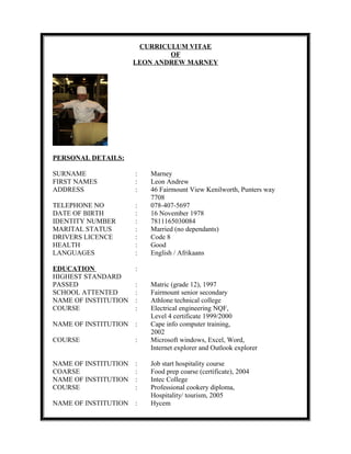 CURRICULUM VITAE
OF
LEON ANDREW MARNEY
PERSONAL DETAILS:
SURNAME : Marney
FIRST NAMES : Leon Andrew
ADDRESS : 46 Fairmount View Kenilworth, Punters way
7708
TELEPHONE NO : 078-407-5697
DATE OF BIRTH : 16 November 1978
IDENTITY NUMBER : 7811165030084
MARITAL STATUS : Married (no dependants)
DRIVERS LICENCE : Code 8
HEALTH : Good
LANGUAGES : English / Afrikaans
EDUCATION :
HIGHEST STANDARD
PASSED : Matric (grade 12), 1997
SCHOOL ATTENTED : Fairmount senior secondary
NAME OF INSTITUTION : Athlone technical college
COURSE : Electrical engineering NQF,
Level 4 certificate 1999/2000
NAME OF INSTITUTION : Cape info computer training,
2002
COURSE : Microsoft windows, Excel, Word,
Internet explorer and Outlook explorer
NAME OF INSTITUTION : Job start hospitality course
COARSE : Food prep coarse (certificate), 2004
NAME OF INSTITUTION : Intec College
COURSE : Professional cookery diploma,
Hospitality/ tourism, 2005
NAME OF INSTITUTION : Hycem
 