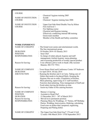 COURSE
: Chemical/ hygiene training 2005
NAME OF INSTITUTION : Ecolab
COURSE : Chemical / hygiene training June 2008
NAME OF INSTITUTION : Upper East Side Hotel Double Tree by Hilton
COURSE : First Aid level 1
Fire fighting course
Chemical and Hygiene training
Effectively conducting internal HR training
Green team member
Member of the Health and Safety committee
WORK EXPERIENCE
NAME OF COMAPNY : The Grand west casino and entertainment world,
The Sun international group.
DURATION : 18 October 2014- 03 January 2015
POSITION : Sous Chef
RESPONSIBILITIES : In charge of orders placed, hygiene and staff
management, kitchen hygiene, menu planning,
and overseeing production of weekly special product
Reason for leaving: : I was offered a job to work in Saudi. (My recruiter
Shannie. 082 572 7701)
NAME OF COMPANY : Town House Hotel and Conference Centre 107 bedroom
DURATION : 1st April 2014- 30 July 2014
JOB FUNCTION : Running the Kitchen and A la Carte, Taking care of
Orders that needs to be placed Daily, Keeping the
Hygiene files are in order, Cleanliness in Kitchen,
Menu planning, supervising of 21 staff members.
Function sheet planning, Time management of Staff and
Food orders leaving the kitchen on time.
Reason for leaving: : Assist my Father in His catering business
NAME OF COMPANY : Marney’s Catering
POSITION : Assistant to Head Chef
DURATION : 15 December 2013 – 30th
of March 2013
Reason for leaving : Moved on to permanent position
RESPONSIBILITIES : Planning Menu for Weddings, 21st
Parties, 60th
Birthday
Parties, Wedding Anniversaries, Ordering, calculating
Food costs on dishes that I prepared, organizing,
Preparing and Plating dishes
NAME OF COMAPNY : The Upper East Side Hotel four* 178 and 12 loft
12 suites 10th March 2010- 15TH September 2013
 
