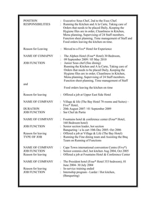 POSITION : Executive Sous Chef, 2nd to the Exec Chef.
RESPONSIBILITIES : Running the Kitchen and A la Carte, Taking care of
Orders that needs to be placed Daily, Keeping the
Hygiene files are in order, Cleanliness in Kitchen,
Menu planning, Supervising of 24 Staff members.
Function sheet planning, Time management of Staff and
Food orders leaving the kitchen on time.
Reason for Leaving : Moved to a Five* Hotel for Experience
NAME OF COMAPNY : The Alphen Hotel (Four* Hotel) 30 Bedroom,
: 09 September 2009 / 05 May 2010
JOB FUNCTION : Junior Sous chef (fine dining)
Running the Kitchen and A la Carte, Taking care of
Orders that needs to be placed Daily, Keeping the
Hygiene files are in order, Cleanliness in Kitchen,
Menu planning, Supervising of 24 Staff members.
Function sheet planning, Time management of Staff
and
Food orders leaving the kitchen on time
.
Reason for leaving : Offered a job at Upper East Side Hotel
NAME OF COMPANY : Village & life (The Bay Hotel 78 rooms and Suites) –
Five* Hotel,
DURATION : 20th August 2007 / 01 September 2009
JOB FUNCTION : Snr Chef de Partie
NAME OF COMPANY : Fountains hotel & conference center (Four* Hotel,
160 Bedroom hotel)
JOB FUNCTION : Senior section leader, hot section
Banqueting / a la cart 10th Dec 2005- Oct 2006
Reason for leaving : Offered a job at Village & Life (The Bay Hotel)
TYPE OF JOB : Running the Fine dining team and Assisting the Bnq
Team on Running of Functions
NAME OF COMPANY : Cape Town international convention Centre (Five*)
JOB FUNCTION : Senior commis chef, hot kitchen Aug 2004, Oct 2005
Reason for leaving : Offered a job at Fountains Hotel & Conference Center
NAME OF COMPANY : The President hotel (Four* Hotel 353 bedroom), 01
June 2004- 30 July 2004
Reason for leaving : In-service training ended
JOB FUNCTION : Internship program - Larder / Hot kitchen,
(Banqueting)
 