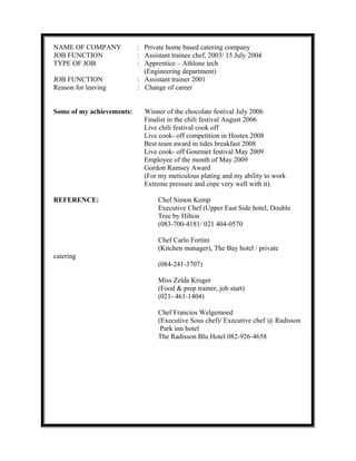 NAME OF COMPANY : Private home based catering company
JOB FUNCTION : Assistant trainee chef, 2003/ 15 July 2004
TYPE OF JOB : Apprentice – Athlone tech
(Engineering department)
JOB FUNCTION : Assistant trainer 2001
Reason for leaving : Change of career
Some of my achievements: Winner of the chocolate festival July 2006
Finalist in the chili festival August 2006
Live chili festival cook off
Live cook- off competition in Hostex 2008
Best team award in tides breakfast 2008
Live cook- off Gourmet festival May 2009
Employee of the month of May 2009
Gordon Ramsey Award
(For my meticulous plating and my ability to work
Extreme pressure and cope very well with it).
REFERENCE: Chef Simon Kemp
Executive Chef (Upper East Side hotel, Double
Tree by Hilton
(083-700-4181/ 021 404-0570
Chef Carlo Fortini
(Kitchen manager), The Bay hotel / private
catering
(084-241-3707)
Miss Zelda Kruger
(Food & prep trainer, job start)
(021- 461-1404)
Chef Francios Welgemoed
(Executive Sous chef)/ Executive chef @ Radisson
Park inn hotel
The Radisson Blu Hotel 082-926-4658
 