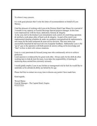 To whom it may concern,
It is with great pleasure that I write this letter of recommendation on behalf of Leon
Marney.
I had the pleasure of working with Leon at the Premier Hotel Cape Manor for a period of
3-months in my capacity as Food & Beverage Special projects manager. In this time
Leon impressed me with his focus, dedication, honesty & integrity.
As the sous chef in the kitchen Leon immediately took control of a mid-firing operation
& instilled a work-place ethic of hard work & integrity. As part of his remit Leon
implemented cleaning schedules & under my guidance conceptualized & implemented a
new menu for the hotel restaurant & room service division. This new menu was
successfully launched & had received a lot of popular feedback. Additionally Leon is the
"go to" guy in the operation with both juniors & seniors calling on his knowledge and
"take" on how to deal with various situations.
Leon is a very passionate & focused young man who continuously strives to achieve
perfection.
Leon's passion is evidenced by his great work ethic. Always early for his shifts & often
working later to help & train his team, Leon takes his responsibility of training &
mentoring those around him extremely seriously.
I would gladly employ Leon in any kitchen or management role he feels he would like to
undertake as his attitude & ability are belied by his age.
Please feel free to contact me at any time to discuss any points I have made here.
Kind regards,
Wessel Maree
Food & Manager - The Capital Hotel, Empire
0722272221
 