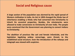 A large section of the population was alarmed by the rapid spread of
Western civilization in India. An Act in 1850 changed the Hindu law of
inheritance enabling a Hindu who had converted into Christianity to
inherit his ancestral properties. Besides, the missionaries were
allowed to make conversions to Christianity all over India. The people
were convinced that the Government was planning to convert Indians
to Christianity.
The abolition of practices like sati and female infanticide, and the
legislation legalizing widow remarriage, were threats to the
established social structure. Even the introduction of the railways and
telegraph was viewed with suspicion.
Social and Religious cause
 
