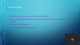 MILITARY CAUSES:
• The native officers lost their power , position and importance
• They were dissatisfied with their low pay , poor prospects of promotion and unpleasant service
condition.
• ill treated by the british officers
• Hindus and muslims forced to wear cross.
 