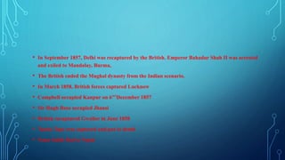 • In September 1857, Delhi was recaptured by the British. Emperor Bahadur Shah II was arrested
and exiled to Mandalay, Burma,
• The British ended the Mughal dynasty from the Indian scenario.
• In March 1858, British forces captured Lucknow
• Campbell occupied Kanpur on 6"'December 1857
• Sir Hugh Rose occupied Jhansi
• British recaptured Gwalior in June 1858
• Tantia Tope was captured and put to death
• Nana Sahib fled to Nepal
 