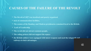 CAUSES OF THE FAILURE OF THE REVOLT
• The Revolt of 1857 was localized and poorly organized.
• lack of communication facilities,
• The armies of the Bombay and Madras presidencies remained loyal to the British.
• Lack of Leadership
• The revolt did not attract common people.
• The ruling princes did not support the sepoys
• the British soldiers were equipped with latest weapons and used the telegraph and
railways to their advantages.
 