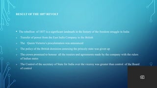 RESULT OF THE 1857 REVOLT
• The rebellion of 1857 is a significant landmark in the history of the freedom struggle in India
 Transfer of power from the East India Company to the British
 The Queen Victoria’s procalamation was announced
 The policy of the British dominion annexing the princely state was given up
 The crown promised to honour all the treaties and agreements made by the company with the rulers
of Indian states
 The Control of the secretary of State for India over the viceroy was greater than control of the Board
of control
 