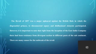 The Revolt of 1857 was a major upheaval against the British Rule in which the
disgruntled princes, to disconnected sepoys and disillusioned elements participated.
However, it is important to note that right from the inception of the East India Company
there had been resistance from divergent section in different parts of the sub continent.
There are many causes for the outbreak of the revolt
 