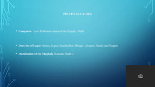 POLITICAL CAUSES
• Conquests Lord Dalhousie annexed the Punjab , Oudh
• Doctrine of Lapse -Satara, Jaipur, Sambhalpur, Bhagat. Udaipur, Jhansi, and Nagpur
• Humiliation of the Mughals Bahadur Shah II
 