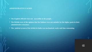 ADMINISTRATIVE CAUSES
• The English officials were not accessible to the people.
• The British were of the opinion that the Indians were not suitable for the higher posts in their
administrative structure.
• The judicial system of the british in India was mechanical, costly and time consuming.
 