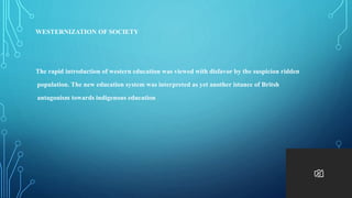 WESTERNIZATION OF SOCIETY
The rapid introduction of western education was viewed with disfavor by the suspicion ridden
population. The new education system was interpreted as yet another istance of Britsh
antagonism towards indigenous education
 