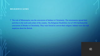RELIGIOUS CAUSES
• The role of Missionaries was the conversion of Indians to Christianity. The missionaries spread their
activities to the nook and corner of the country. The Religious Disabilities Act of 1856 facilitated the
conversion of Hindus to Christianity. They were forced to convert their religion. Indians were fear and
suspicion about the British.
 