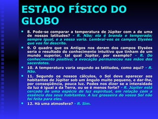 ESTADO FÍSICO DO 
GLOBO 
 8. Pode-se comparar a temperatura ddee JJúúppiitteerr ccoomm aa ddee uummaa 
ddee nnoossssaass llaattiittuuddeess?? -- RR.. NNããoo;; eellaa éé bbrraannddaa ee tteemmppeerraaddaa;; 
sseemmpprree iigguuaall,, ee aa vvoossssaa vvaarriiaa.. LLeemmbbrraaii--vvooss ooss ccaammppooss EEllyyssééeess 
qquuee vvooss ffooii ddeessccrriittoo.. 
 99.. OO qquuaaddrroo qquuee ooss AAnnttiiggooss nnooss ddeerraamm ddooss ccaammppooss EEllyyssééeess 
sseerriiaa oo rreessuullttaaddoo ddoo ccoonnhheecciimmeennttoo iinnttuuiittiivvoo qquuee ttiinnhhaamm ddee uumm 
mmuunnddoo ssuuppeerriioorr,, ttaall qquuaall JJúúppiitteerr,, ppoorr eexxeemmpplloo?? -- RR.. DDoo 
ccoonnhheecciimmeennttoo ppoossiittiivvoo;; aa eevvooccaaççããoo ppeerrmmaanneecceeuu nnaass mmããooss ddooss 
ssaacceerrddootteess.. 
 1100.. AA tteemmppeerraattuurraa vvaarriiaa sseegguunnddoo aass llaattiittuuddeess,, ccoommoo aaqquuii?? -- RR.. 
NNããoo.. 
 1111.. SSeegguunnddoo ooss nnoossssooss ccáállccuullooss,, oo SSooll ddeevvee aappaarreecceerr aaooss 
hhaabbiittaanntteess ddee JJúúppiitteerr ssoobb uumm âânngguulloo mmuuiittoo ppeeqquueennoo,, ee ddaarr--llhhee,, 
ppoorr ccoonnsseeqqüüêênncciiaa,, ppoouuccaa lluuzz.. PPooddeess nnooss ddiizzeerr ssee aa iinntteennssiiddaaddee 
ddaa lluuzz éé iigguuaall aa ddaa TTeerrrraa,, oouu ssee éé mmeennooss ffoorrttee?? -- RR.. JJúúppiitteerr eessttáá 
cceerrccaaddoo ddee uummaa eessppéécciiee ddee lluuzz eessppiirriittuuaall,, eemm rreellaaççããoo ccoomm aa 
eessssêênncciiaa ddooss sseeuuss hhaabbiittaanntteess.. AA lluuzz ggrroosssseeiirraa ddoo vvoossssoo SSooll nnããoo 
ffooii ffeeiittaa ppaarraa eelleess.. 
 1122.. Háá uummaa aattmmoossffeerraa?? -- RR.. SSiimm.. 
 