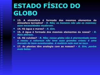 ESTADO FÍSICO DO 
GLOBO 
 13. A atmosfera é formada ddooss mmeessmmooss eelleemmeennttooss ddaa 
aattmmoossffeerraa tteerrrreessttrree?? -- RR.. NNããoo;; ooss hhoommeennss nnããoo ssããoo ooss mmeessmmooss;; 
ssuuaass nneecceessssiiddaaddeess mmuuddaarraamm.. 
 1144.. Háá áágguuaa ee mmaarreess?? -- RR.. SSiimm.. 
 1155.. AA áágguuaa éé ffoorrmmaaddaa ddooss mmeessmmooss eelleemmeennttooss ddaa nnoossssaa?? -- RR.. 
MMaaiiss eettéérreeooss.. 
 1166.. Háá vvuullccõõeess?? -- RR.. NNããoo;; nnoossssoo gglloobboo nnããoo éé aattoorrmmeennttaaddoo ccoommoo 
oo vvoossssoo;; aa nnaattuurreezzaa nnããoo tteevvee ssuuaass ggrraannddeess ccrriisseess;; éé uummaa 
mmoorraaddaa ddee bbeemm--aavveennttuurraaddooss.. AA mmaattéérriiaa nneellee mmaall ssee ttooccaa.. 
 1177.. AAss ppllaannttaass ttêêmm aannaallooggiiaa ccoomm aass nnoossssaass?? -- RR.. SSiimm,, ppoorréémm 
mmaaiiss bbeellaass.. 
 