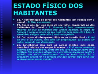 ESTADO FÍSICO DOS 
HABITANTES 
 18. A conformação do corpo dos habitantes tteemm rreellaaççããoo ccoomm aa 
nnoossssaa?? -- RR.. SSiimm,, éé aa mmeessmmaa.. 
 1199.. PPooddeess nnooss ddaarr uummaa iiddééiiaa ddoo sseeuu ttaallhhee,, ccoommppaarraaddoo aaoo ddooss 
hhaabbiittaanntteess ddaa TTeerrrraa?? -- RR.. GGrraannddeess ee bbeemm pprrooppoorrcciioonnaaddooss.. 
MMaaiioorreess ddoo qquuee ooss mmaaiioorreess ddooss vvoossssooss hhoommeennss.. OO ccoorrppoo ddoo 
hhoommeemm éé ccoommoo aa mmaarrccaa ddoo sseeuu eessppíírriittoo:: bbeelloo oonnddee eellee éé bboomm;; oo 
eennvvoollttóórriioo éé ddiiggnnoo ddeellee;; nnããoo éé mmaaiiss uummaa pprriissããoo.. 
 2200.. OOss ccoorrppooss aallii ssããoo ooppaaccooss,, ddiiááffaannooss oouu ttrraannssllúúcciiddooss?? -- RR.. HHáá 
ddee uunnss ee ddee oouuttrrooss.. UUnnss ttêêmm ttaall pprroopprriieeddaaddee,, ooss oouuttrrooss ttaall 
oouuttrraa,, sseegguunnddoo ssuuaa ddeessttiinnaaççããoo.. 
 2211.. CCoonncceebbeemmooss iissssoo ppaarraa ooss ccoorrppooss iinneerrtteess,, mmaass nnoossssaa 
qquueessttããoo éé rreellaattiivvaa aaooss ccoorrppooss hhuummaannooss.. -- RR.. OO ccoorrppoo eennvvoollvvee oo 
EEssppíírriittoo sseemm eessccoonnddêê--lloo,, ccoommoo uumm vvééuu lleevvee llaannççaaddoo ssoobbrree uummaa 
eessttááttuuaa.. NNooss mmuunnddooss iinnffeerriioorreess,, oo eennvvoollttóórriioo ggrroosssseeiirroo ooccuullttaa oo 
EEssppíírriittoo aaooss sseeuuss sseemmeellhhaanntteess;; mmaass ooss bboonnss nnaaddaa ttêêmm aa 
eessccoonnddeerr:: ppooddeemm lleerr nnoo ccoorraaççããoo uunnss ddooss oouuttrrooss.. QQuuee sseerriiaa iissssoo 
ssee ffoossssee aassssiimm nneessssee mmuunnddoo!! 
 
