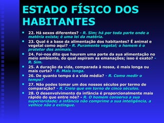 ESTADO FÍSICO DOS 
HABITANTES 
 2222.. Háá sseexxooss ddiiffeerreenntteess?? -- RR.. SSiimm;; hháá ppoorr ttooddaa ppaarrttee oonnddee aa 
mmaattéérriiaa eexxiissttaa;; éé uummaa lleeii ddaa mmaattéérriiaa.. 
 2233.. QQuuaall éé aa bbaassee ddaa aalliimmeennttaaççããoo ddooss hhaabbiittaanntteess?? ÉÉ aanniimmaall ee 
vveeggeettaall ccoommoo aaqquuii?? -- RR.. PPuurraammeennttee vveeggeettaall;; oo hhoommeemm éé oo 
pprrootteettoorr ddooss aanniimmaaiiss.. 
 2244.. FFooii--nnooss ddiittoo qquuee hhaauurreemm uummaa ppaarrttee ddaa ssuuaa aalliimmeennttaaççããoo nnoo 
mmeeiioo aammbbiieennttee,, ddoo qquuaall aassppiirraamm aass eemmaannaaççõõeess;; iissssoo éé eexxaattoo?? -- 
RR.. SSiimm.. 
 2255.. AA dduurraaççããoo ddaa vviiddaa,, ccoommppaarraaddaa àà nnoossssaa,, éé mmaaiiss lloonnggaa oouu 
mmaaiiss ccuurrttaa?? -- RR.. MMaaiiss lloonnggaa.. 
 2266.. DDee qquuaannttoo tteemmppoo éé aa vviiddaa mmééddiiaa?? -- RR.. CCoommoo mmeeddiirr oo 
tteemmppoo?? 
 2277.. NNããoo ppooddeess ttoommaarr uumm ddooss nnoossssooss ssééccuullooss ppoorr tteerrmmoo ddee 
ccoommppaarraaççããoo?? -- RR.. CCrreeiioo qquuee eemm ttoorrnnoo ddee cciinnccoo ssééccuullooss.. 
 2288.. OO ddeesseennvvoollvviimmeennttoo ddaa iinnffâânncciiaa éé pprrooppoorrcciioonnaallmmeennttee mmaaiiss 
rrááppiiddoo ddoo qquuee eennttrree nnóóss?? -- RR.. OO hhoommeemm ccoonnsseerrvvaa aa ssuuaa 
ssuuppeerriioorriiddaaddee;; aa iinnffâânncciiaa nnããoo ccoommpprriimmee aa ssuuaa iinntteelliiggêênncciiaa,, aa 
vveellhhiiccee nnããoo aa eexxttiinngguuee.. 
 