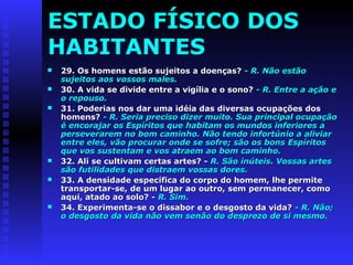 ESTADO FÍSICO DOS 
HABITANTES 
 29. Os homens eessttããoo ssuujjeeiittooss aa ddooeennççaass?? -- RR.. NNããoo eessttããoo 
ssuujjeeiittooss aaooss vvoossssooss mmaalleess.. 
 3300.. AA vviiddaa ssee ddiivviiddee eennttrree aa vviiggíílliiaa ee oo ssoonnoo?? -- RR.. EEnnttrree aa aaççããoo ee 
oo rreeppoouussoo.. 
 3311.. PPooddeerriiaass nnooss ddaarr uummaa iiddééiiaa ddaass ddiivveerrssaass ooccuuppaaççõõeess ddooss 
hhoommeennss?? -- RR.. SSeerriiaa pprreecciissoo ddiizzeerr mmuuiittoo.. SSuuaa pprriinncciippaall ooccuuppaaççããoo 
éé eennccoorraajjaarr ooss EEssppíírriittooss qquuee hhaabbiittaamm ooss mmuunnddooss iinnffeerriioorreess aa 
ppeerrsseevveerraarreemm nnoo bboomm ccaammiinnhhoo.. NNããoo tteennddoo iinnffoorrttúúnniioo aa aalliivviiaarr 
eennttrree eelleess,, vvããoo pprrooccuurraarr oonnddee ssee ssooffrree;; ssããoo ooss bboonnss EEssppíírriittooss 
qquuee vvooss ssuusstteennttaamm ee vvooss aattrraaeemm aaoo bboomm ccaammiinnhhoo.. 
 3322.. AAllii ssee ccuullttiivvaamm cceerrttaass aarrtteess?? -- RR.. SSããoo iinnúútteeiiss.. VVoossssaass aarrtteess 
ssããoo ffuuttiilliiddaaddeess qquuee ddiissttrraaeemm vvoossssaass ddoorreess.. 
 3333.. AA ddeennssiiddaaddee eessppeeccííffiiccaa ddoo ccoorrppoo ddoo hhoommeemm,, llhhee ppeerrmmiittee 
ttrraannssppoorrttaarr--ssee,, ddee uumm lluuggaarr aaoo oouuttrroo,, sseemm ppeerrmmaanneecceerr,, ccoommoo 
aaqquuii,, aattaaddoo aaoo ssoolloo?? -- RR.. SSiimm.. 
 3344.. EExxppeerriimmeennttaa--ssee oo ddiissssaabboorr ee oo ddeessggoossttoo ddaa vviiddaa?? -- RR.. NNããoo;; 
oo ddeessggoossttoo ddaa vviiddaa nnããoo vveemm sseennããoo ddoo ddeesspprreezzoo ddee ssii mmeessmmoo.. 
 