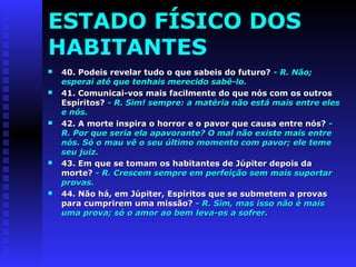 ESTADO FÍSICO DOS 
HABITANTES 
 40. Podeis revelar tudo o qquuee ssaabbeeiiss ddoo ffuuttuurroo?? -- RR.. NNããoo;; 
eessppeerraaii aattéé qquuee tteennhhaaiiss mmeerreecciiddoo ssaabbêê--lloo.. 
 4411.. CCoommuunniiccaaii--vvooss mmaaiiss ffaacciillmmeennttee ddoo qquuee nnóóss ccoomm ooss oouuttrrooss 
EEssppíírriittooss?? -- RR.. SSiimm!! sseemmpprree:: aa mmaattéérriiaa nnããoo eessttáá mmaaiiss eennttrree eelleess 
ee nnóóss.. 
 4422.. AA mmoorrttee iinnssppiirraa oo hhoorrrroorr ee oo ppaavvoorr qquuee ccaauussaa eennttrree nnóóss?? -- 
RR.. PPoorr qquuee sseerriiaa eellaa aappaavvoorraannttee?? OO mmaall nnããoo eexxiissttee mmaaiiss eennttrree 
nnóóss.. SSóó oo mmaauu vvêê oo sseeuu úúllttiimmoo mmoommeennttoo ccoomm ppaavvoorr;; eellee tteemmee 
sseeuu jjuuiizz.. 
 4433.. EEmm qquuee ssee ttoommaamm ooss hhaabbiittaanntteess ddee JJúúppiitteerr ddeeppooiiss ddaa 
mmoorrttee?? -- RR.. CCrreesscceemm sseemmpprree eemm ppeerrffeeiiççããoo sseemm mmaaiiss ssuuppoorrttaarr 
pprroovvaass.. 
 4444.. NNããoo hháá,, eemm JJúúppiitteerr,, EEssppíírriittooss qquuee ssee ssuubbmmeetteemm aa pprroovvaass 
ppaarraa ccuummpprriirreemm uummaa mmiissssããoo?? -- RR.. SSiimm,, mmaass iissssoo nnããoo éé mmaaiiss 
uummaa pprroovvaa;; ssóó oo aammoorr aaoo bbeemm lleevvaa--ooss aa ssooffrreerr.. 
 