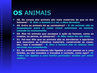 OS ANIMAIS 
 48. Os corpos dos animais são mais materiais ddoo qquuee ooss ddooss 
hhoommeennss?? -- RR.. SSiimm;; oo hhoommeemm éé oo rreeii,, oo ddeeuuss tteerrrreessttrree.. 
 4499.. EEnnttrree ooss aanniimmaaiiss hháá ooss ccaarrnniicceeiirrooss?? -- RR.. OOss aanniimmaaiiss nnããoo ssee 
ddeessppeeddaaççaamm eennttrree ssii;; ttooddooss vviivveemm ssuubbmmiissssooss aaoo hhoommeemm,, 
aammaannddoo--ssee mmuuttuuaammeennttee.. 
 5500.. MMaass hháá aanniimmaaiiss qquuee eessccaappaamm àà aaççããoo ddoo hhoommeemm,, ccoommoo ooss 
iinnsseettooss,, ooss ppeeiixxeess,, ooss ppáássssaarrooss?? -- RR.. NNããoo;; ttooddooss llhhee ssããoo úútteeiiss.. 
 5511.. FFooii--nnooss ddiittoo qquuee ooss aanniimmaaiiss ssããoo ooss sseerrvviiddoorreess ee ooppeerráárriiooss 
qquuee eexxeeccuuttaamm ooss ttrraabbaallhhooss mmaatteerriiaaiiss,, ccoonnssttrruuiinnddoo aass ccaassaass,, 
eettcc..;; iissssoo éé vveerrddaaddee?? -- RR.. SSiimm;; oo hhoommeemm nnããoo ssee rreebbaaiixxaa mmaaiiss 
sseerrvviinnddoo sseeuu sseemmeellhhaannttee.. 
 5522.. OOss aanniimmaaiiss sseerrvviiddoorreess ssããoo lliiggaaddooss aa uummaa ppeessssooaa oouu aa uummaa 
ffaammíílliiaa,, oouu ssããoo ttoommaaddooss ee ttrrooccaaddooss àà vvoonnttaaddee,, ccoommoo aaqquuii?? --RR.. 
TTooddooss ssããoo lliiggaaddooss aa uummaa ffaammíílliiaa ppaarrttiiccuullaarr;; mmuuddaaiiss ppoorr aacchhaarr 
mmeellhhoorr.. 
 