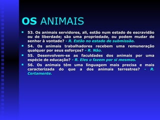 OS ANIMAIS 
 53. Os animais servidores, ali, estão nnuumm eessttaaddoo ddee eessccrraavviiddããoo 
oouu ddee lliibbeerrddaaddee;; ssããoo uummaa pprroopprriieeddaaddee,, oouu ppooddeemm mmuuddaarr ddee 
sseennhhoorr àà vvoonnttaaddee?? -- RR.. EEssttããoo nnoo eessttaaddoo ddee ssuubbmmiissssããoo.. 
 5544.. OOss aanniimmaaiiss ttrraabbaallhhaaddoorreess rreecceebbeemm uummaa rreemmuunneerraaççããoo 
qquuaallqquueerr ppoorr sseeuuss eessffoorrççooss?? -- RR.. NNããoo.. 
 5555.. DDeesseennvvoollvveemm--ssee aass ffaaccuullddaaddeess ddooss aanniimmaaiiss ppoorr uummaa 
eessppéécciiee ddee eedduuccaaççããoo?? -- RR.. EElleess oo ffaazzeemm ppoorr ssii mmeessmmooss.. 
 5566.. OOss aanniimmaaiiss ttêêmm uummaa lliinngguuaaggeemm mmaaiiss pprreecciissaa ee mmaaiiss 
ccaarraacctteerriizzaaddaa ddoo qquuee aa ddooss aanniimmaaiiss tteerrrreessttrreess?? -- RR.. 
CCeerrttaammeennttee.. 
 