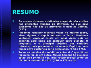 RESUMO 
 As nossas diversas existências ccoorrppoorraaiiss ssããoo vviivviiddaass 
nnooss ddiiffeerreenntteess mmuunnddooss ddoo UUnniivveerrssoo.. AAss qquuee aaqquuii 
ppaassssaammooss nnããoo ssããoo aass pprriimmeeiirraass ee nneemm aass úúllttiimmaass.. 
((117722)).. 
 PPooddeemmooss rreennaasscceerr ddiivveerrssaass vveezzeess nnoo mmeessmmoo gglloobboo,, 
vviivveerr aallgguurreess ee ddeeppooiiss rreettoorrnnaarr àà TTeerrrraa.. NNeennhhuummaa 
vvaannttaaggeemm eessppeecciiaall eexxiissttee eemm aaqquuii vviivveerr,, ppooiiss ssee 
pprrooggrriiddee aaqquuii ccoommoo eemm qquuaallqquueerr oouuttrroo ppllaanneettaa.. OO 
pprrooggrreessssoo éé oo pprriinncciippaall oobbjjeettiivvoo ddooss vvaarriiaaddooss 
rreettoorrnnooss,, ppooiiss ppeerrmmaanneecceerr nnoo mmuunnddoo EEssppiirriittuuaall sseemm 
ttoommaarr nnoovvaa eexxiissttêênncciiaa sseerriiaa eessttaacciioonnaarr.. ((117733 aa 117755)).. 
 TTooddooss ooss mmuunnddooss ssããoo ssoolliiddáárriiooss eennttrree ssii.. OO qquuee nnããoo ssee 
ffaazz nnuumm,, ffaazz--ssee eemm oouuttrroo.. AAllgguunnss hhoommeennss hháá qquuee aaqquuii 
eessttããoo ppeellaa pprriimmeeiirraa vveezz,, mmaass rreeccoonnhheeccee--llooss ccoommoo ttaall 
nnããoo tteerriiaa nneennhhuumm ffiimm úúttiill.. ((117766 ee 117766 aa ee bb)).. 
 
