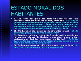 ESTADO MORAL DOS 
HABITANTES 
 57. As casas, das quais nos ddeessttee uummaa aammoossttrraa ppoorr sseeuuss 
ddeesseennhhooss,, eessttããoo rreeuunniiddaass eemm cciiddaaddeess,, ccoommoo aaqquuii?? -- RR.. SSiimm;; ooss 
qquuee ssee aammaamm ssee rreeúúnneemm;; ssóó aass ppaaiixxõõeess ffaazzeemm ssoolliiddããoo aaoo rreeddoorr 
ddoo hhoommeemm.. SSee oo hhoommeemm,, aaiinnddaa qquuee mmaauu,, pprrooccuurraa sseeuu 
sseemmeellhhaannttee,, qquuee nnããoo éé ppaarraa eellee sseennããoo uumm iinnssttrruummeennttoo ddee ddoorr,, 
ppoorr qquuee oo hhoommeemm ppuurroo ee vviirrttuuoossoo ffuuggiirriiaa ddoo sseeuu iirrmmããoo?? 
 5588.. OOss EEssppíírriittooss ssããoo iigguuaaiiss oouu ddee ddiiffeerreenntteess ggrraauuss?? -- RR.. DDee 
ddiiffeerreenntteess ggrraauuss,, mmaass ddee uummaa mmeessmmaa oorrddeemm.. 
 5599.. RRooggaammooss ccoonnsseennttiirr rreeppoorrttaarr--ttee àà eessccaallaa eessppíírriittaa qquuee ddeemmooss 
nnoo sseegguunnddoo nnúúmmeerroo ddaa RReevviissttaa,, ee nnooss ddiizzeerr aa qquuaall oorrddeemm 
ppeerrtteenncceemm ooss EEssppíírriittooss eennccaarrnnaaddooss eemm JJúúppiitteerr?? -- RR.. TTooddooss 
bboonnss,, ttooddooss ssuuppeerriioorreess;; oo bbeemm ddeessccee,, aallgguummaass vveezzeess,, nnoo mmaall;; 
mmaass oo mmaall jjaammaaiiss ssee mmiissttuurraa aaoo bbeemm.. 
 6600.. OOss hhaabbiittaanntteess ffoorrmmaamm ddiiffeerreenntteess ppoovvooss,, ccoommoo nnaa TTeerrrraa?? --RR.. 
SSiimm;; mmaass ttooddooss uunniiddooss eennttrree ssii ppoorr llaaççooss ddee aammoorr.. 
 