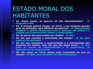 ESTADO MORAL DOS 
HABITANTES 
 61. Assim sendo, as guerras aallii ssããoo ddeessccoonnhheecciiddaass?? -- RR.. 
PPeerrgguunnttaa iinnúúttiill.. 
 6622.. OO hhoommeemm ppooddeerráá cchheeggaarr,, nnaa TTeerrrraa,, aa uumm bbaassttaannttee ggrraannddee 
ggrraauu ddee ppeerrffeeiiççããoo,, ppaarraa aabbsstteerrssee ddee gguueerrrraass?? -- RR.. SSeegguurraammeennttee 
cchheeggaarráá;; aa gguueerrrraa ddeessaappaarreeccee ccoomm oo eeggooííssmmoo ddooss ppoovvooss ee àà 
mmeeddiiddaa qquuee ccoommpprreeeennddeemm mmeellhhoorr aa ffrraatteerrnniiddaaddee.. 
 6633.. OOss ppoovvooss ssããoo ggoovveerrnnaaddooss ppoorr cchheeffeess?? -- RR.. SSiimm.. 
 6644.. EEmm qquuee ccoonnssiissttee aa aauuttoorriiddaaddee ddooss cchheeffeess?? -- RR.. NNoo ggrraauu 
ssuuppeerriioorr ddee ppeerrffeeiiççããoo.. 
 6655.. EEmm qquuee ccoonnssiisstteemm aa ssuuppeerriioorriiddaaddee ee aa iinnffeerriioorriiddaaddee ddooss 
EEssppíírriittooss eemm JJúúppiitteerr,, uummaa vveezz qquuee ssããoo ttooddooss bboonnss?? -- RR.. TTêêmm 
mmaaiiss oouu mmeennooss ddee ccoonnhheecciimmeennttooss ee ddee eexxppeerriiêênncciiaa;; ssee 
ddeeppuurraamm eemm ssee eessccllaarreecceennddoo.. 
 6666.. HHáá,, ccoommoo nnaa TTeerrrraa,, ppoovvooss mmaaiiss aavvaannççaaddooss ddoo qquuee ooss 
oouuttrrooss?? -- RR.. NNããoo;; mmaass nnooss ppoovvooss hháá ddiiffeerreenntteess ggrraauuss.. 
 