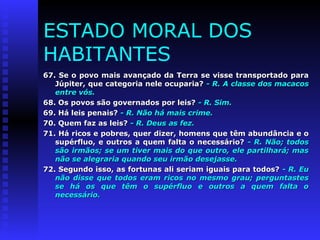 ESTADO MORAL DOS 
HABITANTES 
67. Se o povo mais avançado da Terra ssee vviissssee ttrraannssppoorrttaaddoo ppaarraa 
JJúúppiitteerr,, qquuee ccaatteeggoorriiaa nneellee ooccuuppaarriiaa?? -- RR.. AA ccllaassssee ddooss mmaaccaaccooss 
eennttrree vvóóss.. 
6688.. OOss ppoovvooss ssããoo ggoovveerrnnaaddooss ppoorr lleeiiss?? -- RR.. SSiimm.. 
6699.. HHáá lleeiiss ppeennaaiiss?? -- RR.. NNããoo hháá mmaaiiss ccrriimmee.. 
7700.. QQuueemm ffaazz aass lleeiiss?? -- RR.. DDeeuuss aass ffeezz.. 
7711.. HHáá rriiccooss ee ppoobbrreess,, qquueerr ddiizzeerr,, hhoommeennss qquuee ttêêmm aabbuunnddâânncciiaa ee oo 
ssuuppéérrfflluuoo,, ee oouuttrrooss aa qquueemm ffaallttaa oo nneecceessssáárriioo?? -- RR.. NNããoo;; ttooddooss 
ssããoo iirrmmããooss;; ssee uumm ttiivveerr mmaaiiss ddoo qquuee oouuttrroo,, eellee ppaarrttiillhhaarráá;; mmaass 
nnããoo ssee aalleeggrraarriiaa qquuaannddoo sseeuu iirrmmããoo ddeesseejjaassssee.. 
7722.. SSeegguunnddoo iissssoo,, aass ffoorrttuunnaass aallii sseerriiaamm iigguuaaiiss ppaarraa ttooddooss?? -- RR.. EEuu 
nnããoo ddiissssee qquuee ttooddooss eerraamm rriiccooss nnoo mmeessmmoo ggrraauu;; ppeerrgguunnttaasstteess 
ssee hháá ooss qquuee ttêêmm oo ssuuppéérrfflluuoo ee oouuttrrooss aa qquueemm ffaallttaa oo 
nneecceessssáárriioo.. 
 