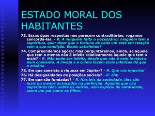 ESTADO MORAL DOS 
HABITANTES 
73. Essas duas respostas nos parecem contraditórias; rrooggaammooss 
ccoonnccoorrddáá--llaass.. -- RR.. AA nniinngguuéémm ffaallttaa oo nneecceessssáárriioo;; nniinngguuéémm tteemm oo 
ssuuppéérrfflluuoo,, qquueerr ddiizzeerr qquuee aa ffoorrttuunnaa ddee ccaaddaa uumm eessttáá eemm rreellaaççããoo 
ccoomm aa ssuuaa ccoonnddiiççããoo.. EEssttaaiiss ssaattiissffeeiittooss?? 
7744.. CCoommpprreeeennddeemmooss aaggoorraa;; mmaass ppeerrgguunnttaarreemmooss,, aaiinnddaa,, ssee aaqquueellee 
qquuee tteemm oo mmeennooss nnããoo éé iinnffeelliizz rreellaattiivvaammeennttee ààqquueellee qquuee tteemm oo 
mmaaiiss?? -- RR.. NNããoo ppooddee sseerr iinnffeelliizz,, ddeessddee qquuee nnããoo éé nneemm iinnvveejjoossoo,, 
nneemm cciiuummeennttoo.. AA iinnvveejjaa ee oo cciiúúmmee ffaazzeemm mmaaiiss iinnffeelliizzeess ddoo qquuee 
aa mmiisséérriiaa.. 
7755.. EEmm qquuee ccoonnssiissttee aa rriiqquueezzaa eemm JJúúppiitteerr?? -- RR.. QQuuee vvooss iimmppoorrttaa!! 
7766.. HHáá ddeessiigguuaallddaaddeess ddee ppoossiiççõõeess ssoocciiaaiiss?? -- RR.. SSiimm.. 
7777.. EEmm qquuee ssããoo ffuunnddaaddaass?? -- RR.. NNaass lleeiiss ddaa ssoocciieeddaaddee.. UUnnss ssããoo 
mmaaiiss oouu mmeennooss aavvaannççaaddooss nnaa ppeerrffeeiiççããoo.. AAqquueelleess qquuee ssããoo 
ssuuppeerriioorreess ttêêmm,, ssoobbrree ooss oouuttrrooss,, uummaa eessppéécciiee ddee aauuttoorriiddaaddee,, 
ccoommoo uumm ppaaii ssoobbrree ooss ffiillhhooss.. 
 