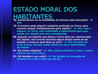 ESTADO MORAL DOS 
HABITANTES 
78. Desenvolvem-se as faculdades do hhoommeemm ppeellaa eedduuccaaççããoo?? -- RR.. 
SSiimm.. 
7799.. OO hhoommeemm ppooddee aaddqquuiirriirr bbaassttaannttee ppeerrffeeiiççããoo nnaa TTeerrrraa,, ppaarraa 
mmeerreecceerr ppaassssaarr iimmeeddiiaattaammeennttee ppaarraa JJúúppiitteerr?? -- RR.. SSiimm,, mmaass oo 
hhoommeemm,, nnaa TTeerrrraa,, eessttáá ssuubbmmeettiiddoo aa iimmppeerrffeeiiççõõeess ppaarraa qquuee 
eesstteejjaa eemm rreellaaççããoo ccoomm sseeuuss sseemmeellhhaanntteess.. 
8800.. QQuuaannddoo uumm EEssppíírriittoo qquuee ddeeiixxaa aa TTeerrrraa ddeevvee sseerr rreeeennccaarrnnaaddoo 
eemm JJúúppiitteerr,, ffiiccaa eerrrraannttee dduurraannttee aallgguumm tteemmppoo aanntteess ddee tteerr 
aacchhaaddoo oo ccoorrppoo aaoo qquuaall ddeevvee ssee uunniirr?? -- RR.. FFiiccaa dduurraannttee uumm 
cceerrttoo tteemmppoo,, aattéé qquuee eesstteejjaa lliibbeerrttoo ddee ssuuaass iimmppeerrffeeiiççõõeess 
tteerrrreessttrreess.. 
8811.. HHáá vváárriiaass rreelliiggiiõõeess?? -- RR.. NNããoo;; ttooddooss pprrooffeessssaamm oo bbeemm,, ee ttooddooss 
aaddoorraamm uumm úúnniiccoo DDeeuuss.. 
8822.. Há templos e um culto? - R. Por templo há o coração do 
homem; por culto o bem que ele faz. 
 