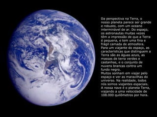Da perspectiva na Terra, o 
nosso planeta parece ser grande 
e robusto, com um oceano 
interminável de ar. Do espaço, 
os astronautas muitas vezes 
têm a impressão de que a Terra 
é pequena, e tem uma fina e 
frágil camada de atmosfera. 
Para um viajante do espaço, as 
características que distinguem a 
Terra são as águas azuis, as 
massas de terra verdes e 
castanhas, e o conjunto de 
nuvens brancas contra um 
fundo negro. 
Muitos sonham em viajar pelo 
espaço e ver as maravilhas do 
universo. Na realidade, todos 
nós somos viajantes espaciais. 
A nossa nave é o planeta Terra, 
viajando a uma velocidade de 
108.000 quilômetros por hora. 
 