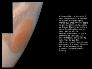 A Grande Mancha Vermelha é 
uma tempestade na atmosfera 
de Júpiter e existe há pelo 
menos 300 anos. O vento sopra 
na direção anti-horária à volta 
da Grande Mancha Vermelha a 
cerca de 400 quilômetros por 
hora. A dimensão da 
tempestade é maior do que o 
diâmetro da Terra (13.000 
quilômetros) na direção norte-sul 
e mais do que dois 
diâmetros terrestres na direção 
este-oeste. A imagem foi obtida 
em 26 de Junho de 1996. 
(Cortesia Universidade de 
Cornell) 
 
